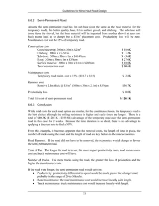 Guidelines for Mine Haul Road Design
73
6.6.2 Semi-Permanent Road
Assume the semi-permanent road has 1m sub-base (cost the same as the base material for the
temporary road), 1m better quality base, 0.1m surface gravel, and ditching. The sub-base will
come from the shovel, but the base material will be imported from another shovel at zero cost
basis (same haul as to dump) but a $3/m3
placement cost. Productivity loss will be zero.
Maintenance cost will be 15% of temporary road.
Construction costs
Costs base prep: 300m x 30m x $2/m2
$ 18.0K
Ditching: 300m x 2 x $2/m $ 1.2K
Sub-base: 300m x 30m x 1m x $-0.4/bcm $ -3.6K
Base: 300m x 30m x 1m x $3/bcm $ 27.0K
Surface material: 300m x 30m x 0.1m x $20/bcm $ 18.0K
Total construction cost $ 60.6K
Maintenance costs
Temporary road maint. cost x 15% ($18.7 x 0.15) $ 2.8K
Removal cost
Remove 2.1m thick @ $3/m3
(300m x 30m x 2.1m) x $3/bcm $56.7K
Productivity loss $ 0.0K
Total life cost of semi-permanent road $ 120.1K
6.6.3 Conclusion
While total costs for each road option are similar, for the conditions chosen, the temporary road is
the best choice although the rolling resistance is higher and cycle times are longer. There is a
total of $10.3K ($120.1K - $109.8K) advantage of the temporary road over the semi-permanent
road in this case for 2 weeks. Because the time duration is so short, there is no advantage to
applying a discount rate to find a NPV.
From this example, it becomes apparent that the removal costs, the length of time in place, the
number of trucks using the road, and the length of road are key factors in the road economics.
Road Removal. If the road did not have to be removed, the economics would change to favour
the semi-permanent road.
Time of Use. The longer the road is in use, the more impact productivity costs, road maintenance
cost and truck maintenance cost will have.
Number of trucks. The more trucks using the road, the greater the loss of production and the
higher the maintenance costs.
If the road were longer, the semi-permanent road would save on:
• Productivity: productivity differential in speed would be much greater for a longer road,
probably in the range of 20 to 30km/hr.
• Road maintenance: the road maintenance cost would increase linearly with length.
• Truck maintenance: truck maintenance cost would increase linearly with length.
 