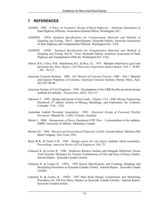 Guidelines for Mine Haul Road Design
76
7 REFERENCES
AASHO. 1965. A Policy on Geometric Design of Rural Highways. American Association of
State Highway Officials, Association General Offices, Washington, D.C.
AASHTO. 1993a. Standard Specifications for Transportation Materials and Methods of
Sampling and Testing. Part I - Specifications. Sixteenth Edition. American Association
of State Highway and Transportation Officials. Washington D.C. USA.
AASHTO. 1993b. Standard Specifications for Transportation Materials and Methods of
Sampling and Testing. Part II - Tests. Sixteenth Edition. American Association of State
Highway and Transportation Officials. Washington D.C. USA.
Ahlvin, R.G., Ulery, H.H., Hutchinson, R.L. & Rice, J.L. 1971. Multiple wheel heavy gear load
pavement test. Basic Report, USA Waterways Experiment Station Report. Vol. 1. AFWL
– TR – 70-113.
American Concrete Institute. 1988. ACI Manual of Concrete Practice, 1988 – Part 1 Material
and General Properties of Concrete, American Concrete Institute, Detroit, Mich., Sect.
ACI 207.5R-80.
American Society of Civil Engineers. 1950. Development of the CBR flexible pavement design
methods for airfields. Transactions, ASCE. Vol 115.
Atkinson T. 1992. Design and layout of haul roads. Chapter 13.4 - SME Mining Engineering
Handbook. 2nd
edition. Society of Mining, Metallurgy, and Exploration, Inc. Littleton,
Colorado: 1334 – 1342.
Australian Asphalt Pavement Association. 1983. Structural Design of Pavement Flexible
Pavements. Manual No. 1 (M1). Victoria, Australia.
Barton J. 2000. Management of Heavy Equipment OTR Tires. A presentation to the students,
SMPE, University of Alberta. Edmonton, Canada.
Bowles J.E. 1984. Physical and Geotechnical Properties of Soils. Second edition. McGraw-Hill
Book Company. New York, USA.
Boyd W.K. & Foster C.R. 1949. Design curves for very heavy multiple wheel assemblies.
Proceedings, American Society of Civil Engineers. Vol. 75.
Cameron R. & Lewko R. 1996. Predictive Relative Surface and Subgrade Deflection Versus
Total Granular Thickness for Various Combinations of Fills and Sizes of Heavy Hauler.
Internal Report. Syncrude Canada Limited.
Cameron R. & Lewko R. 1997a. 1997 Gravel Specifications and Crushing, Sampling and
Stockpiling Procedures at Syncrude Canada Limited. Internal Report. Syncrude Canada
Limited.
Cameron R. & Lewko R. 1997b. 1997 Haul Road Design, Construction and Monitoring
Procedures for 320-Ton Heavy Haulers at Syncrude Canada Limited. Internal Report.
Syncrude Canada Limited.
 