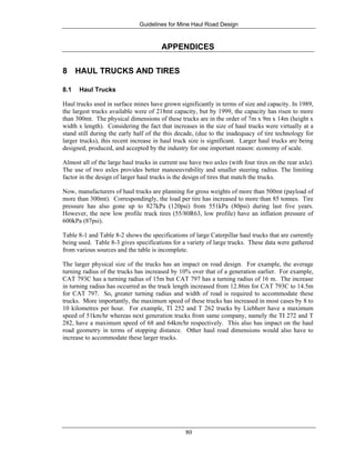 Guidelines for Mine Haul Road Design
80
APPENDICES
8 HAUL TRUCKS AND TIRES
8.1 Haul Trucks
Haul trucks used in surface mines have grown significantly in terms of size and capacity. In 1989,
the largest trucks available were of 218mt capacity, but by 1999, the capacity has risen to more
than 300mt. The physical dimensions of these trucks are in the order of 7m x 9m x 14m (height x
width x length). Considering the fact that increases in the size of haul trucks were virtually at a
stand still during the early half of the this decade, (due to the inadequacy of tire technology for
larger trucks), this recent increase in haul truck size is significant. Larger haul trucks are being
designed, produced, and accepted by the industry for one important reason: economy of scale.
Almost all of the large haul trucks in current use have two axles (with four tires on the rear axle).
The use of two axles provides better manoeuvrability and smaller steering radius. The limiting
factor in the design of larger haul trucks is the design of tires that match the trucks.
Now, manufacturers of haul trucks are planning for gross weights of more than 500mt (payload of
more than 300mt). Correspondingly, the load per tire has increased to more than 85 tonnes. Tire
pressure has also gone up to 827kPa (120psi) from 551kPa (80psi) during last five years.
However, the new low profile truck tires (55/80R63, low profile) have an inflation pressure of
600kPa (87psi).
Table 8-1 and Table 8-2 shows the specifications of large Caterpillar haul trucks that are currently
being used. Table 8-3 gives specifications for a variety of large trucks. These data were gathered
from various sources and the table is incomplete.
The larger physical size of the trucks has an impact on road design. For example, the average
turning radius of the trucks has increased by 10% over that of a generation earlier. For example,
CAT 793C has a turning radius of 15m but CAT 797 has a turning radius of 16 m. The increase
in turning radius has occurred as the truck length increased from 12.86m for CAT 793C to 14.5m
for CAT 797. So, greater turning radius and width of road is required to accommodate these
trucks. More importantly, the maximum speed of these trucks has increased in most cases by 8 to
10 kilometres per hour. For example, TI 252 and T 262 trucks by Liebherr have a maximum
speed of 51km/hr whereas next generation trucks from same company, namely the TI 272 and T
282, have a maximum speed of 68 and 64km/hr respectively. This also has impact on the haul
road geometry in terms of stopping distance. Other haul road dimensions would also have to
increase to accommodate these larger trucks.
 