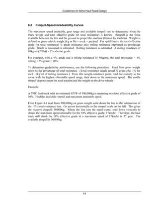 Guidelines for Mine Haul Road Design
84
8.2 Rimpull-Speed-Gradeability Curves
The maximum speed attainable, gear range and available rimpull can be determined when the
truck weight and total effective grade (or total resistance) is known. Rimpull is the force
available between the tire and the ground to propel the machine (limited by traction). Weight is
defined as gross vehicle weight (kg or lb) = truck + payload. For uphill hauls, the total effective
grade (or total resistance) is grade resistance plus rolling resistance expressed as percentage
grade. Grade is measured or estimated. Rolling resistance is estimated. A rolling resistance of
10kg/mt (20lb/t) = 1% adverse grade.
For example, with a 6% grade and a rolling resistance of 40kg/mt, the total resistance = 4%
rolling + 6% grade = 10%.
To determine gradeability performance, use the following procedure. Read from gross weight
down to the percentage of total resistance. (Total resistance equals actual % grade plus 1% for
each 10kg/mt of rolling resistance.) From this weight-resistance point, read horizontally to the
curve with the highest obtainable speed range, then down to the maximum speed. The usable
rimpull depends upon the road traction and the weight on the drive wheels.
Example:
A 793C haul truck with an estimated GVW of 300,000kg is operating on a total effective grade of
10%. Find the available rimpull and maximum attainable speed.
From Figure 8-1 read from 300,000kg on gross weight scale down the line to the intersection of
the 10% total resistance line. Go across horizontally to the rimpull scale on the left. This gives
the required rimpull: 30,000kg. Where the line cuts the speed curve, read down vertically to
obtain the maximum speed attainable for the 10% effective grade: 17km/hr. Therefore, the haul
truck will climb the 10% effective grade at a maximum speed of 17km/hr in 3rd
gear. The
available rimpull is 30,000kg.
 