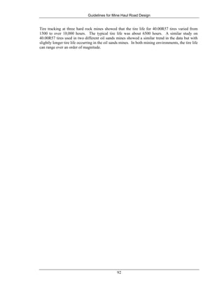 Guidelines for Mine Haul Road Design
92
Tire tracking at three hard rock mines showed that the tire life for 40.00R57 tires varied from
1500 to over 10,000 hours. The typical tire life was about 6500 hours. A similar study on
40.00R57 tires used in two different oil sands mines showed a similar trend in the data but with
slightly longer tire life occurring in the oil sands mines. In both mining environments, the tire life
can range over an order of magnitude.
 