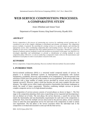 International Journal on Web Service Computing (IJWSC), Vol.7, No.1, March 2016
DOI : 10.5121/ijwsc.2016.7101 1
WEB SERVICE COMPOSITION PROCESSES:
A COMPARATIVE STUDY
Aram AlSedrani and Ameur Touir
Department of Computer Science, King Saud University, Riyadh, KSA
ABSTRACT
Service composition is the process of constructing new services by combining several existing ones. It
considered as one of the complex challenges in distributed and dynamic environment. The composition
process includes, in general, the searching for existing services in a specific domain, and selecting the
appropriate service, then coordinating composition flow and invoking services. Over the past years, the
problem of web service composition has been studied intensively by researchers. Therefore, a significant
amount of solutions and new methods to tackle this problem are presented. In this paper, our objective is to
investigate algorithms and methodologies to provide a classification of existing methods in each
composition phase. Moreover, we aim at conducting a comparative study to discover the main features and
limitation in each phase in order to assist future research in this area.
KEYWORDS
Service composition, Composition planning, Discovery method, Selection method, Execution method.
1. INTRODUCTION
Service-oriented architecture (SOA) is a structural model composed mainly of services. Its
purpose is to develop distributed systems in heterogeneous environments with location
transparency, availability, discovery, and reusability of its components [1]. The fast growth in the
utilization of SOA led to the growth of the number of services published. Web services offer huge
potentials with a large number of simple services provided by several service providers on
separate servers[2]. However, today's world has become not only more complex but also more
dynamic. The single service offers simple and primitive functionality that became inadequate to
satisfy the needs of future requirement. Therefore combining multiple services to provide
complex composite service is of a high demand nowadays.
The composition of services process consists of several phases as shown in figure 1. The first
stage is the composition planning which aims at specifying service requested and decomposing it
into an abstract set of tasks. The next phase, the service discovery, a search for services that
match the functionality and non-functionality requirements for each task in the composition is
performed. Next, from the multiple services discovered in the previous phase, service selection
comes to select the most appropriate service for each task in the composition in order to satisfy
user requirement. The last phase is the service execution where the individual task in the
composition is invoked and executed to come up with the final service.
 