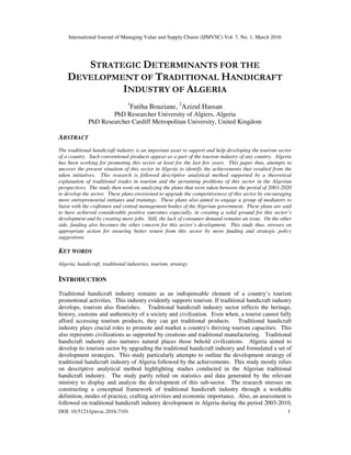 International Journal of Managing Value and Supply Chains (IJMVSC) Vol. 7, No. 1, March 2016
DOI: 10.5121/ijmvsc.2016.7101 1
STRATEGIC DETERMINANTS FOR THE
DEVELOPMENT OF TRADITIONAL HANDICRAFT
INDUSTRY OF ALGERIA
1
Fatiha Bouziane, 2
Azizul Hassan
PhD Researcher University of Algiers, Algeria
PhD Researcher Cardiff Metropolitan University, United Kingdom
ABSTRACT
The traditional handicraft industry is an important asset to support and help developing the tourism sector
of a country. Such conventional products appear as a part of the tourism industry of any country. Algeria
has been working for promoting this sector at least for the last few years. This paper thus, attempts to
uncover the present situation of this sector in Algeria to identify the achievements that resulted from the
taken initiatives. This research is followed descriptive analytical method supported by a theoretical
explanation of traditional trades in tourism and the pertaining problems of this sector in the Algerian
perspectives. The study then went on analyzing the plans that were taken between the period of 2003-2020
to develop the sector. These plans envisioned to upgrade the competitiveness of this sector by encouraging
more entrepreneurial initiates and trainings. These plans also aimed to engage a group of mediators to
liaise with the craftsmen and central management bodies of the Algerian government. These plans are said
to have achieved considerable positive outcomes especially, in creating a solid ground for this sector’s
development and by creating more jobs. Still, the lack of consumer demand remains an issue. On the other
side, funding also becomes the other concern for this sector’s development. This study thus, stresses on
appropriate action for ensuring better return from this sector by more funding and strategic policy
suggestions.
KEY WORDS
Algeria, handicraft, traditional industries, tourism, strategy
INTRODUCTION
Traditional handicraft industry remains as an indispensable element of a country’s tourism
promotional activities. This industry evidently supports tourism. If traditional handicraft industry
develops, tourism also flourishes. Traditional handicraft industry sector reflects the heritage,
history, customs and authenticity of a society and civilization. Even when, a tourist cannot fully
afford accessing tourism products, they can get traditional products. Traditional handicraft
industry plays crucial roles to promote and market a country's thriving tourism capacities. This
also represents civilizations as supported by creations and traditional manufacturing. Traditional
handicraft industry also nurtures natural places those behold civilizations. Algeria aimed to
develop its tourism sector by upgrading the traditional handicraft industry and formulated a set of
development strategies. This study particularly attempts to outline the development strategy of
traditional handicraft industry of Algeria followed by the achievements. This study mostly relies
on descriptive analytical method highlighting studies conducted in the Algerian traditional
handicraft industry. The study partly relied on statistics and data generated by the relevant
ministry to display and analyze the development of this sub-sector. The research stresses on
constructing a conceptual framework of traditional handicraft industry through a workable
definition, modes of practice, crafting activities and economic importance. Also, an assessment is
followed on traditional handicraft industry development in Algeria during the period 2003-2010,
 