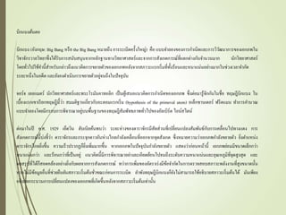 บิกแบงต้นตอ
บิกแบง (อังกฤษ: Big Bang หรือ the Big Bang หมายถึง การระเบิดครั้งใหญ่) คือ แบบจาลองของการกาเนิดและการวิวัฒนาการของเอกภพใน
วิชาจักรวาลวิทยาซึ่งได้รับการสนับสนุนจากหลักฐานทางวิทยาศาสตร์และจากการสังเกตการณ์ที่แตกต่างกันจานวนมาก นักวิทยาศาสตร์
โดยทั่วไปใช้คานี้สาหรับกล่าวถึงแนวคิดการขยายตัวของเอกภพหลังจากสภาวะแรกเริ่มที่ทั้งร้อนและหนาแน่นอย่างมากในช่วงเวลาจากัด
ระยะหนึ่งในอดีต และยังคงดาเนินการขยายตัวอยู่จนถึงในปัจจุบัน
จอร์จ เลอแมตร์ นักวิทยาศาสตร์และพระโรมันคาทอลิก เป็นผู้เสนอแนวคิดการกาเนิดของเอกภพ ซึ่งต่อมารู้จักกันในชื่อ ทฤษฎีบิกแบง ใน
เบื้องแรกเขาเรียกทฤษฎีนี้ว่า สมมติฐานเกี่ยวกับอะตอมแรกเริ่ม (hypothesis of the primeval atom) อเล็กซานเดอร์ ฟรีดแมน ทาการคานวณ
แบบจาลองโดยมีกรอบการพิจารณาอยู่บนพื้นฐานของทฤษฎีสัมพัทธภาพทั่วไปของอัลเบิร์ต ไอน์สไตน์
ต่อมาในปี ค.ศ. 1929 เอ็ดวิน ฮับเบิลค้นพบว่า ระยะห่างของดาราจักรมีสัดส่วนที่เปลี่ยนแปลงสัมพันธ์กับการเคลื่อนไปทางแดง การ
สังเกตการณ์นี้บ่งชี้ว่า ดาราจักรและกระจุกดาวอันห่างไกลกาลังเคลื่อนที่ออกจากจุดสังเกต ซึ่งหมายความว่าเอกภพกาลังขยายตัว ยิ่งตาแหน่ง
ดาราจักรไกลยิ่งขึ้น ความเร็วปรากฏก็ยิ่งเพิ่มมากขึ้น หากเอกภพในปัจจุบันกาลังขยายตัว แสดงว่าก่อนหน้านี้ เอกภพย่อมมีขนาดเล็กกว่า
หนาแน่นกว่า และร้อนกว่าที่เป็นอยู่ แนวคิดนี้มีการพิจารณาอย่างละเอียดย้อนไปจนถึงระดับความหนาแน่นและอุณหภูมิที่จุดสูงสุด และ
ผลสรุปที่ได้ก็สอดคล้องอย่างยิ่งกับผลจากการสังเกตการณ์ ทว่าการเพิ่มของอัตราเร่งมีข้อจากัดในการตรวจสอบสภาวะพลังงานที่สูงขนาดนั้น
หากไม่มีข้อมูลอื่นที่ช่วยยืนยันสภาวะเริ่มต้นชั่วขณะก่อนการระเบิด ลาพังทฤษฎีบิกแบงก็ยังไม่สามารถใช้อธิบายสภาวะเริ่มต้นได้ มันเพียง
อธิบายกระบวนการเปลี่ยนแปลงของเอกภพที่เกิดขึ้นหลังจากสภาวะเริ่มต้นเท่านั้น
 