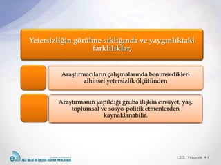 1.2.3. Yaygınlık 4
Yetersizliğin görülme sıklığında ve yaygınlıktaki
farklılıklar,
Araştırmacıların çalışmalarında benimsedikleri
zihinsel yetersizlik ölçütünden
Araştırmanın yapıldığı gruba ilişkin cinsiyet, yaş,
toplumsal ve sosyo-politik etmenlerden
kaynaklanabilir.
 