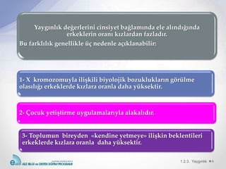 1.2.3. Yaygınlık 6
Yaygınlık değerlerini cinsiyet bağlamında ele alındığında
erkeklerin oranı kızlardan fazladır.
Bu farklılık genellikle üç nedenle açıklanabilir:
1- X kromozomuyla ilişkili biyolojik bozuklukların görülme
olasılığı erkeklerde kızlara oranla daha yüksektir.
2- Çocuk yetiştirme uygulamalarıyla alakalıdır.
3- Toplumun bireyden «kendine yetmeye» ilişkin beklentileri
erkeklerde kızlara oranla daha yüksektir.
 