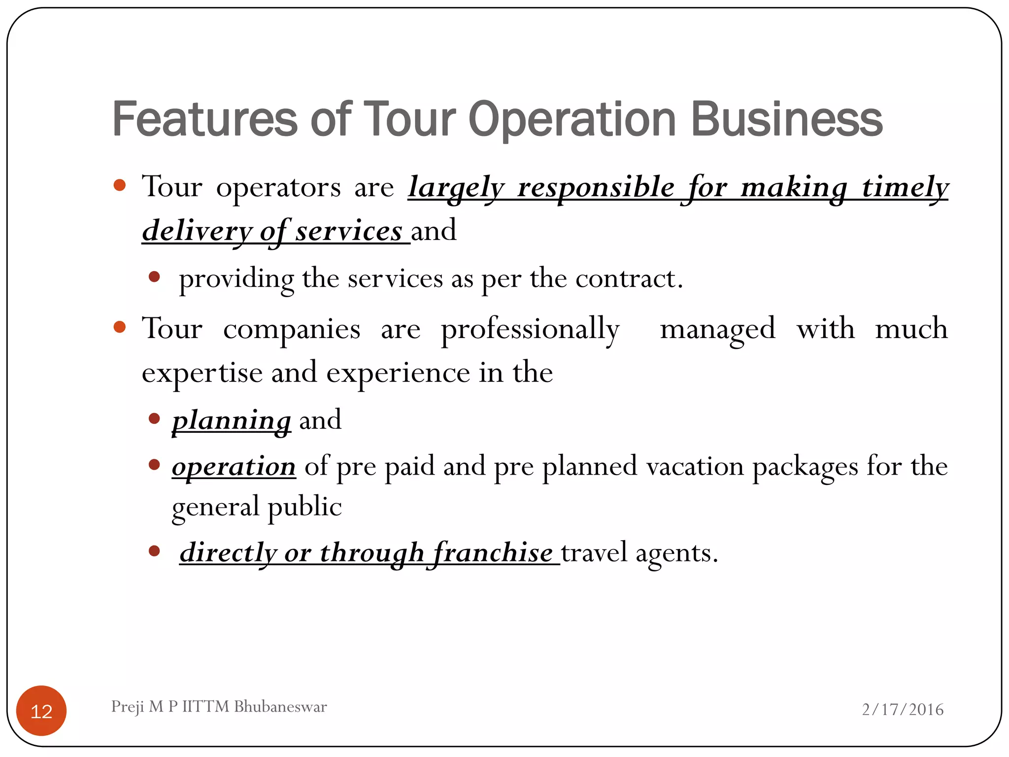 Features of Tour Operation Business
 Tour operators are largely responsible for making timely
delivery of services and
 providing the services as per the contract.
 Tour companies are professionally managed with much
expertise and experience in the
 planning and
 operation of pre paid and pre planned vacation packages for the
general public
 directly or through franchise travel agents.
2/17/201612 Preji M P IITTM Bhubaneswar
 