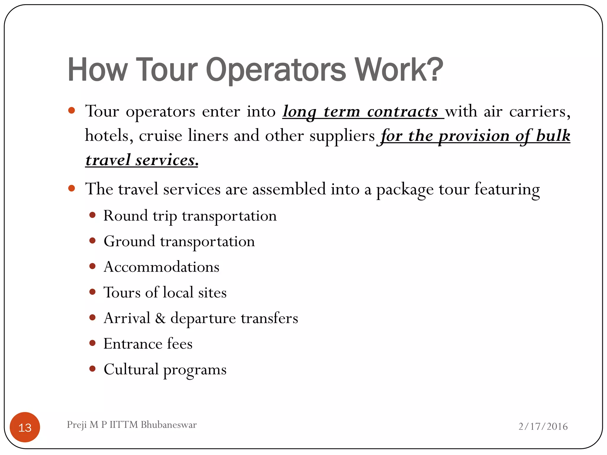 How Tour Operators Work?
 Tour operators enter into long term contracts with air carriers,
hotels, cruise liners and other suppliers for the provision of bulk
travel services.
 The travel services are assembled into a package tour featuring
 Round trip transportation
 Ground transportation
 Accommodations
 Tours of local sites
 Arrival & departure transfers
 Entrance fees
 Cultural programs
2/17/201613 Preji M P IITTM Bhubaneswar
 