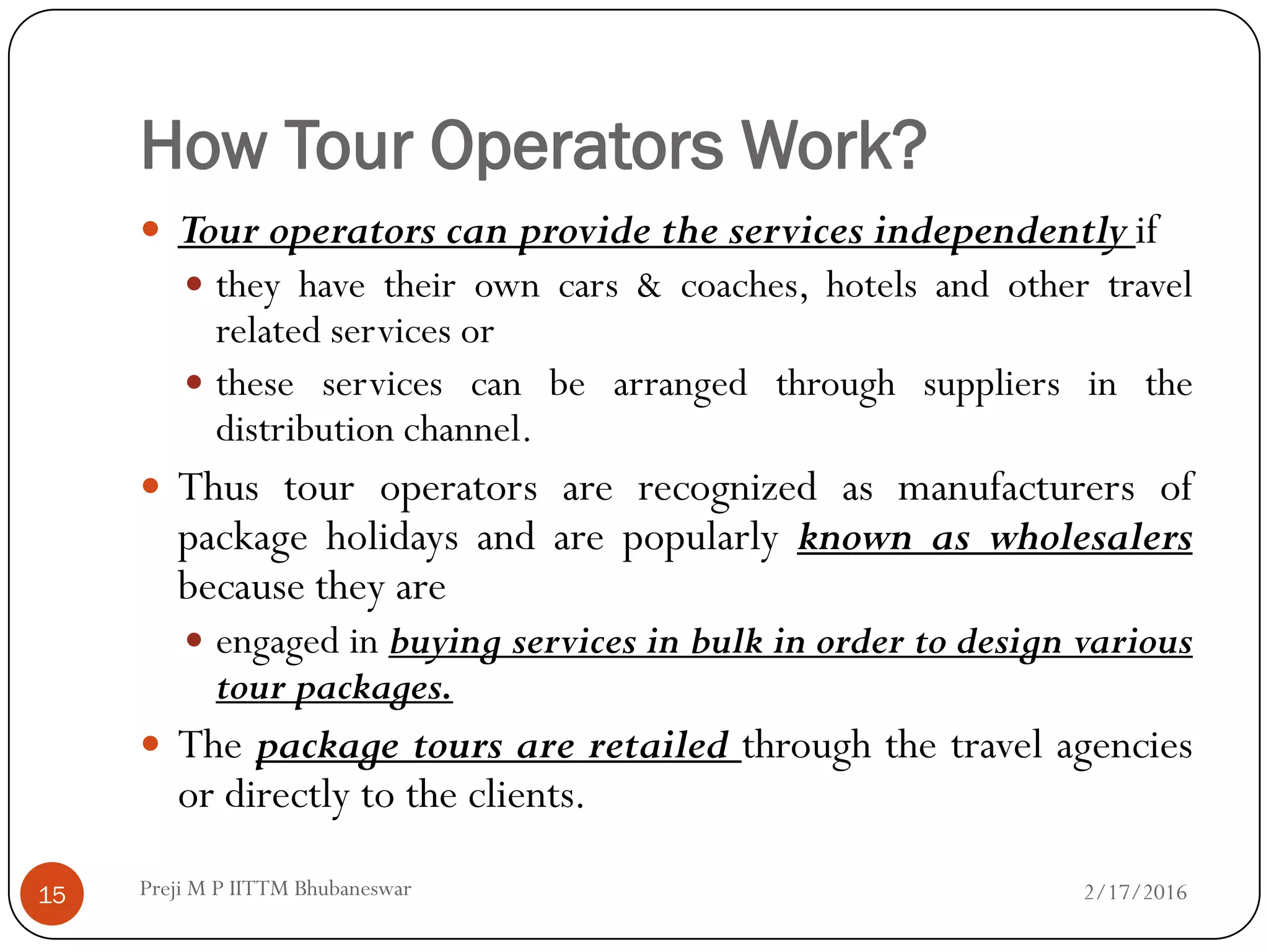 How Tour Operators Work?
 Tour operators can provide the services independently if
 they have their own cars & coaches, hotels and other travel
related services or
 these services can be arranged through suppliers in the
distribution channel.
 Thus tour operators are recognized as manufacturers of
package holidays and are popularly known as wholesalers
because they are
 engaged in buying services in bulk in order to design various
tour packages.
 The package tours are retailed through the travel agencies
or directly to the clients.
2/17/201615 Preji M P IITTM Bhubaneswar
 