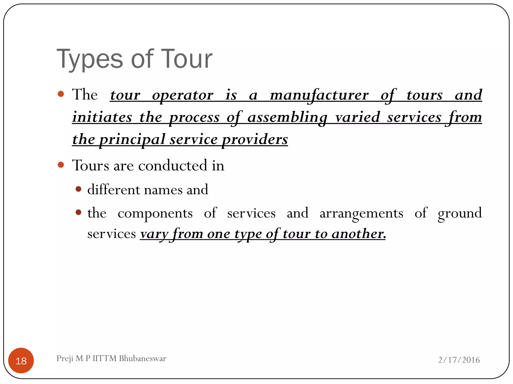 Types of Tour
 The tour operator is a manufacturer of tours and
initiates the process of assembling varied services from
the principal service providers
 Tours are conducted in
 different names and
 the components of services and arrangements of ground
services vary from one type of tour to another.
2/17/201618 Preji M P IITTM Bhubaneswar
 