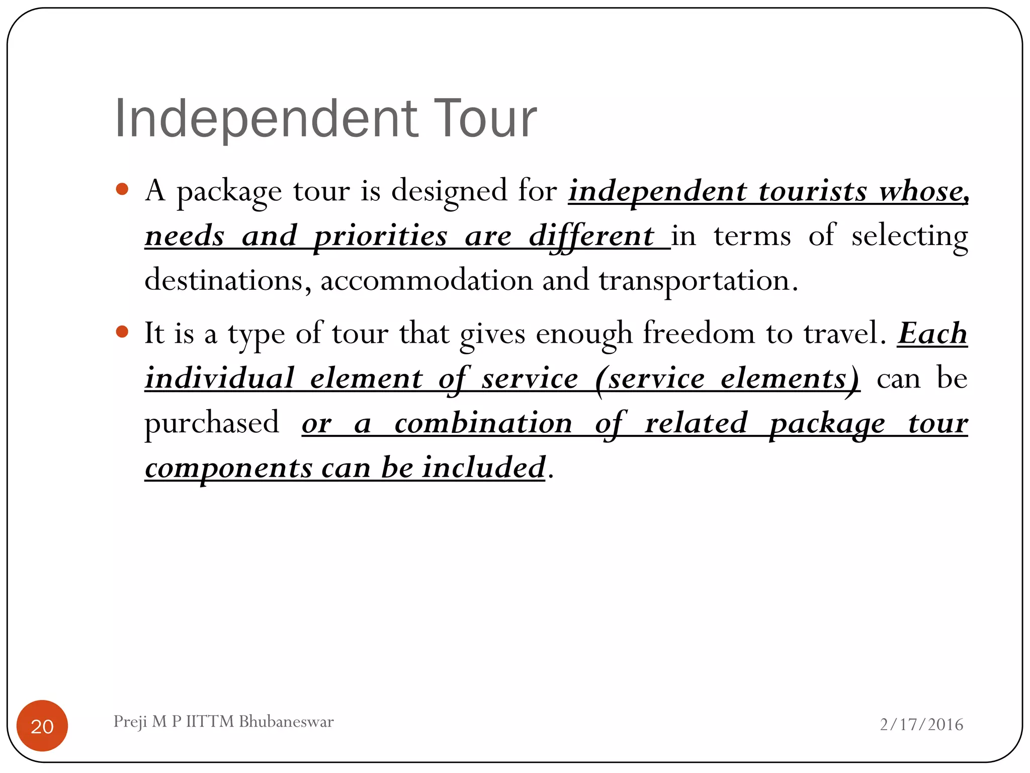 Independent Tour
 A package tour is designed for independent tourists whose,
needs and priorities are different in terms of selecting
destinations, accommodation and transportation.
 It is a type of tour that gives enough freedom to travel. Each
individual element of service (service elements) can be
purchased or a combination of related package tour
components can be included.
2/17/201620 Preji M P IITTM Bhubaneswar
 