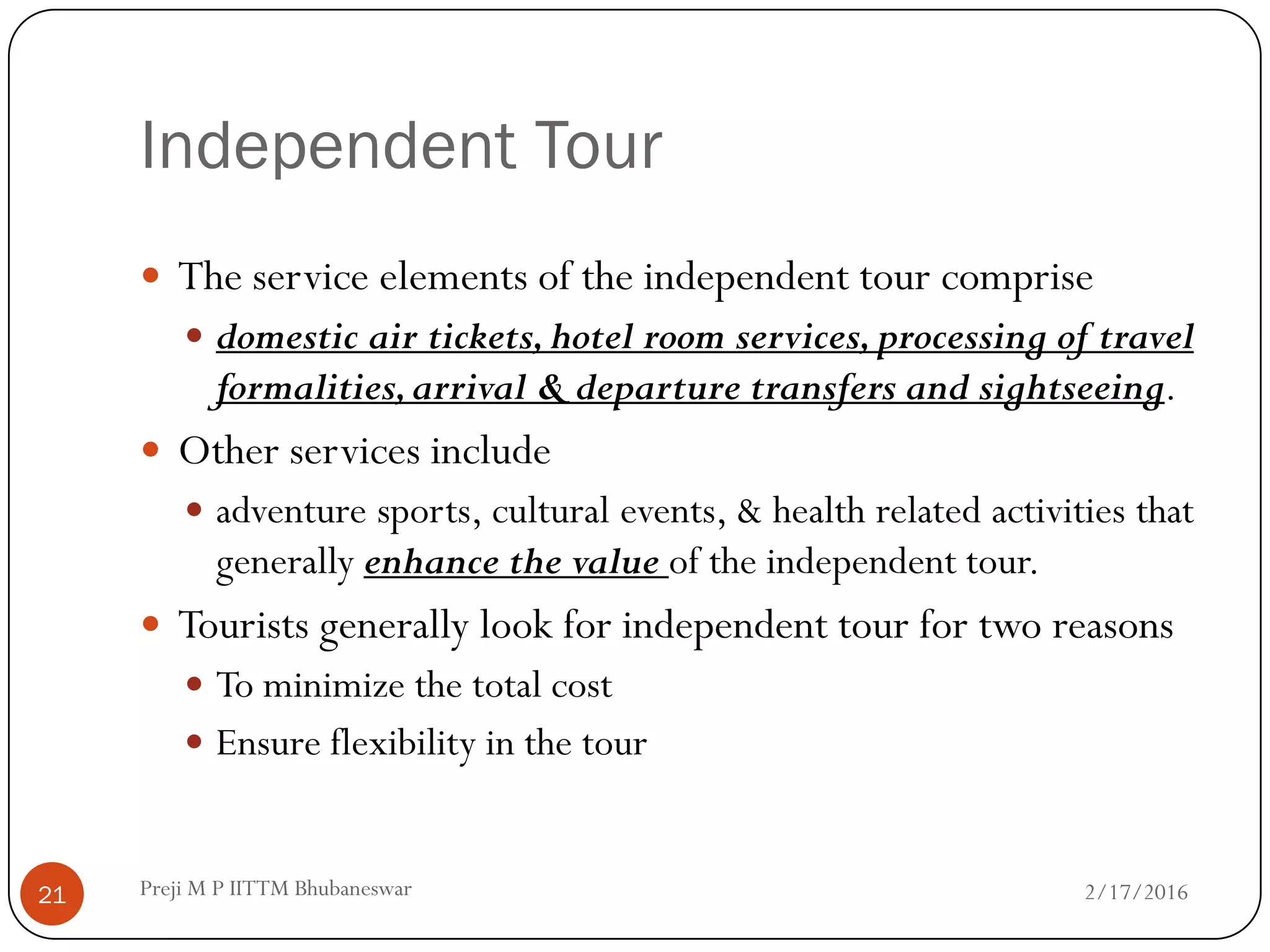Independent Tour
 The service elements of the independent tour comprise
 domestic air tickets,hotel room services,processing of travel
formalities,arrival & departure transfers and sightseeing.
 Other services include
 adventure sports, cultural events, & health related activities that
generally enhance the value of the independent tour.
 Tourists generally look for independent tour for two reasons
 To minimize the total cost
 Ensure flexibility in the tour
2/17/201621 Preji M P IITTM Bhubaneswar
 