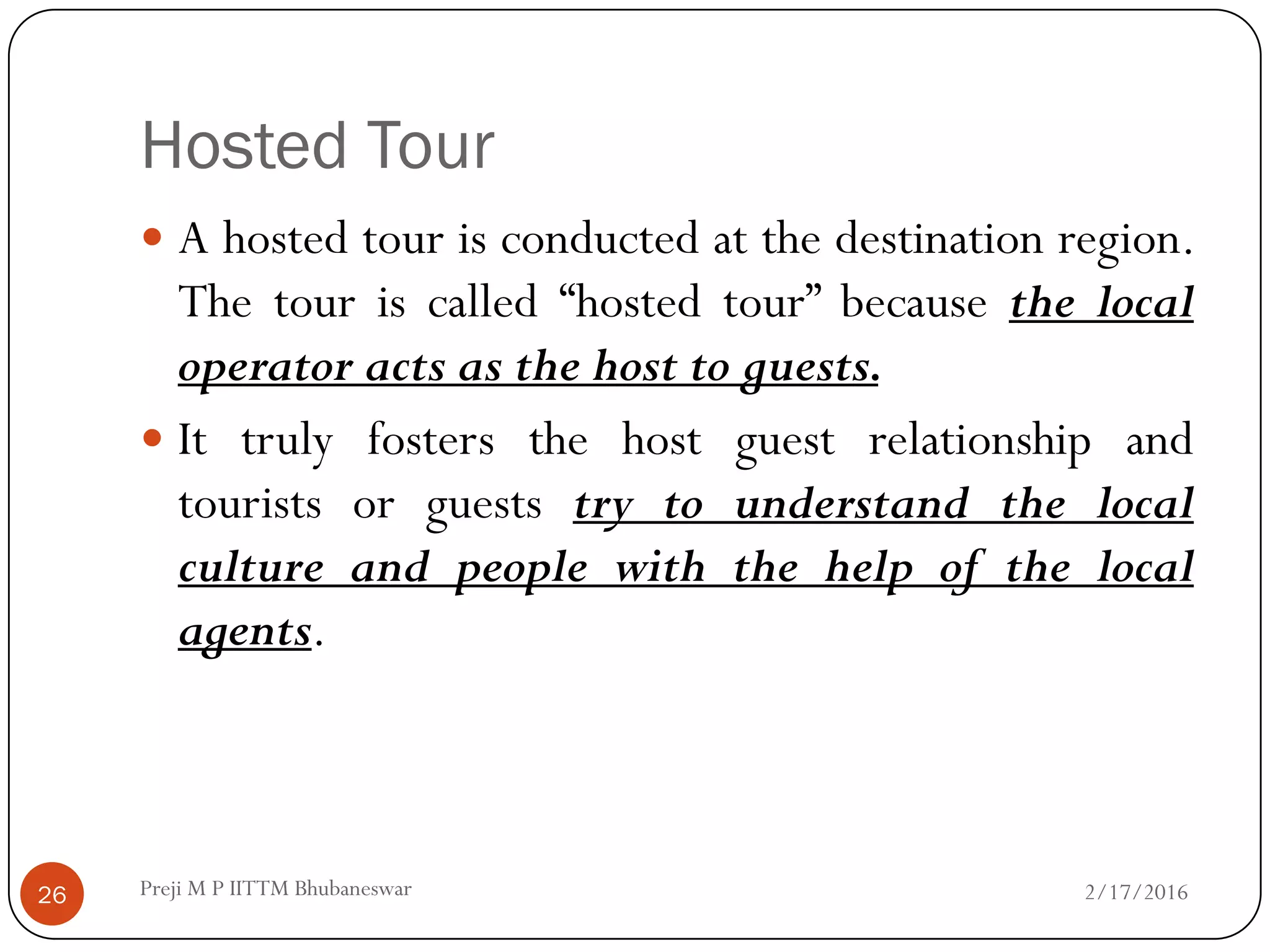 Hosted Tour
2/17/201626
 A hosted tour is conducted at the destination region.
The tour is called “hosted tour” because the local
operator acts as the host to guests.
 It truly fosters the host guest relationship and
tourists or guests try to understand the local
culture and people with the help of the local
agents.
Preji M P IITTM Bhubaneswar
 