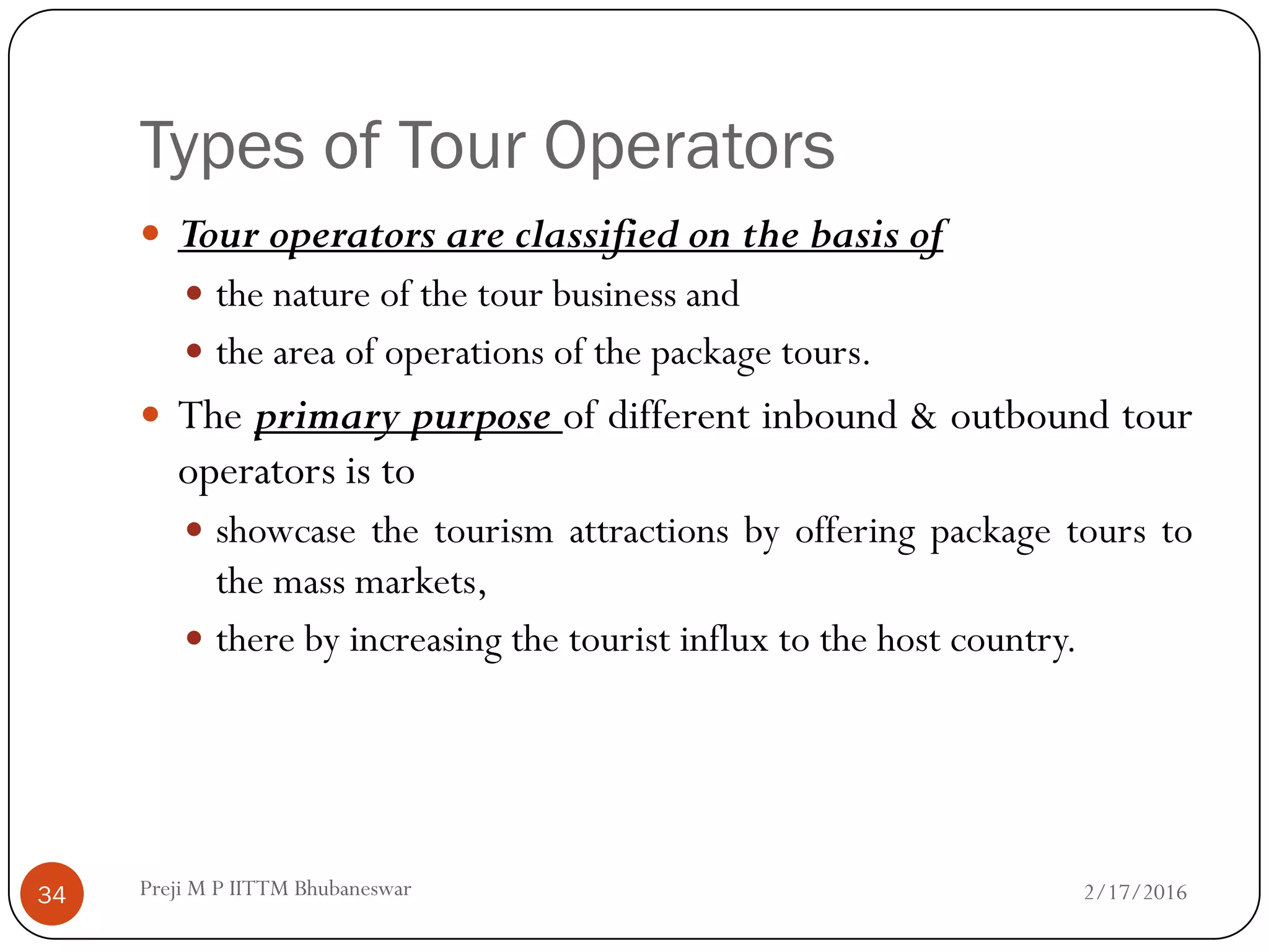 Types of Tour Operators
2/17/201634
 Tour operators are classified on the basis of
 the nature of the tour business and
 the area of operations of the package tours.
 The primary purpose of different inbound & outbound tour
operators is to
 showcase the tourism attractions by offering package tours to
the mass markets,
 there by increasing the tourist influx to the host country.
Preji M P IITTM Bhubaneswar
 