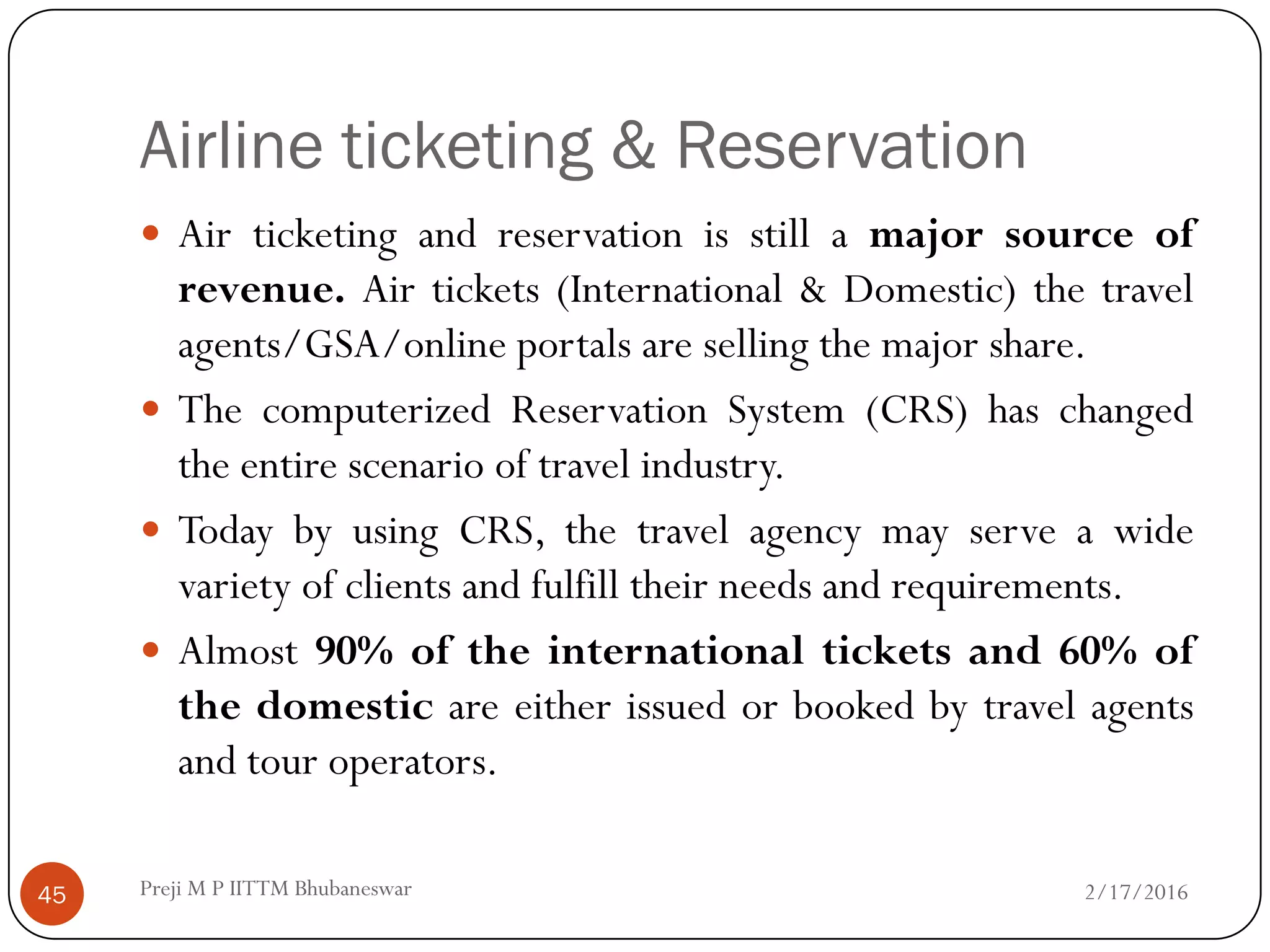 Airline ticketing & Reservation
45
 Air ticketing and reservation is still a major source of
revenue. Air tickets (International & Domestic) the travel
agents/GSA/online portals are selling the major share.
 The computerized Reservation System (CRS) has changed
the entire scenario of travel industry.
 Today by using CRS, the travel agency may serve a wide
variety of clients and fulfill their needs and requirements.
 Almost 90% of the international tickets and 60% of
the domestic are either issued or booked by travel agents
and tour operators.
2/17/2016Preji M P IITTM Bhubaneswar
 
