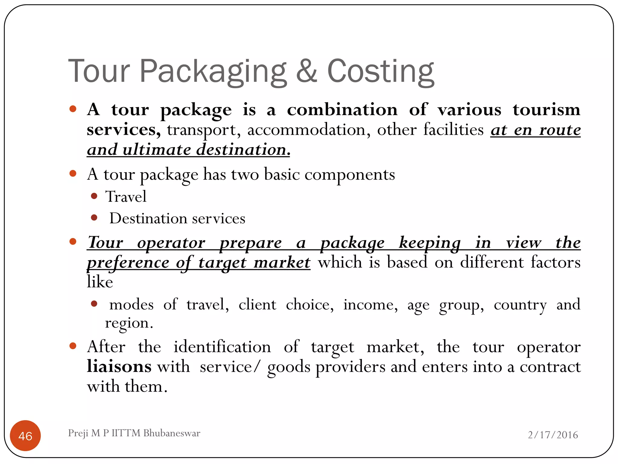 Tour Packaging & Costing
46
 A tour package is a combination of various tourism
services, transport, accommodation, other facilities at en route
and ultimate destination.
 A tour package has two basic components
 Travel
 Destination services
 Tour operator prepare a package keeping in view the
preference of target market which is based on different factors
like
 modes of travel, client choice, income, age group, country and
region.
 After the identification of target market, the tour operator
liaisons with service/ goods providers and enters into a contract
with them.
2/17/2016Preji M P IITTM Bhubaneswar
 