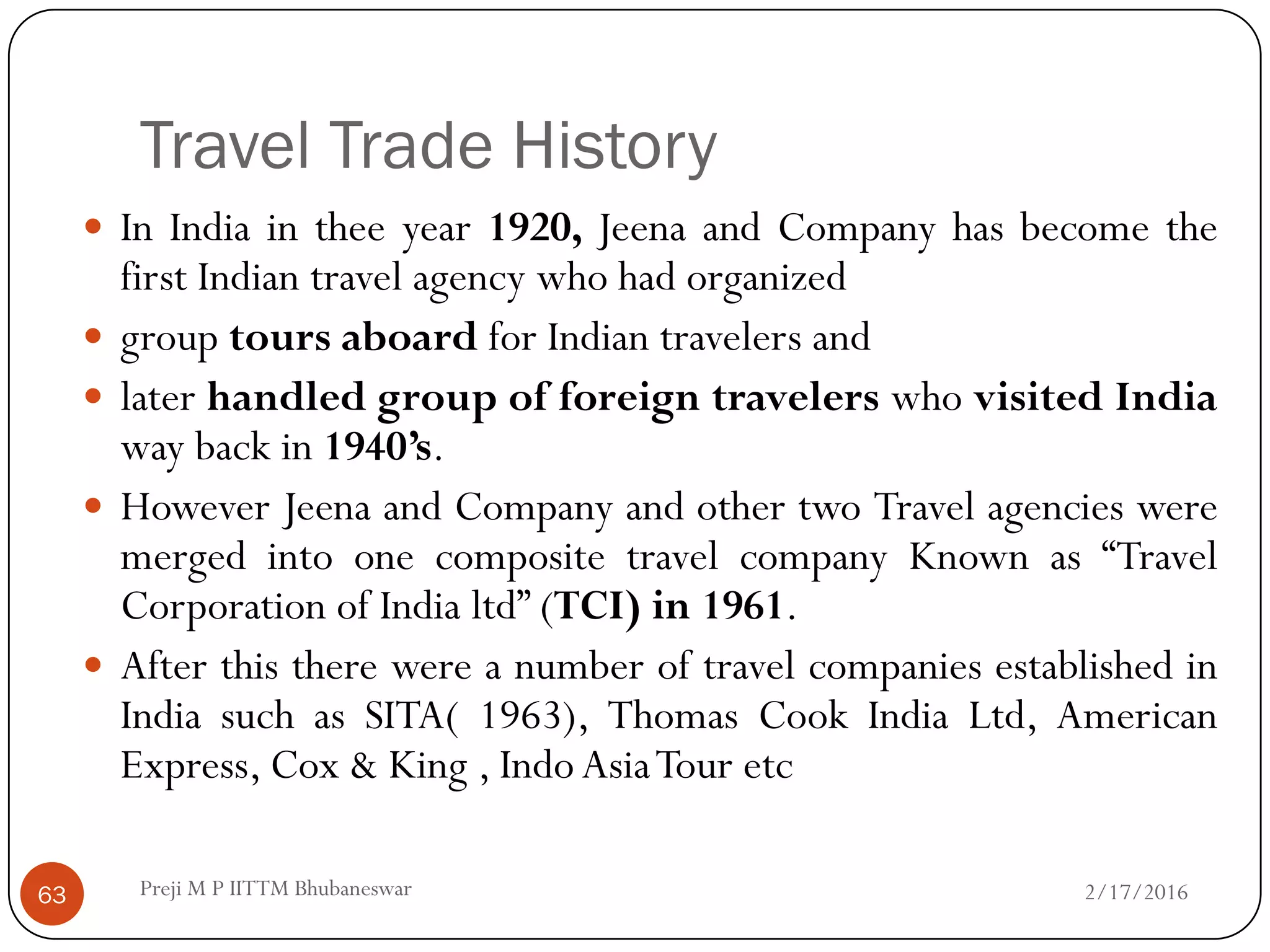 Travel Trade History
 In India in thee year 1920, Jeena and Company has become the
first Indian travel agency who had organized
 group tours aboard for Indian travelers and
 later handled group of foreign travelers who visited India
way back in 1940’s.
 However Jeena and Company and other two Travel agencies were
merged into one composite travel company Known as “Travel
Corporation of India ltd” (TCI) in 1961.
 After this there were a number of travel companies established in
India such as SITA( 1963), Thomas Cook India Ltd, American
Express, Cox & King , Indo AsiaTour etc
2/17/201663 Preji M P IITTM Bhubaneswar
 