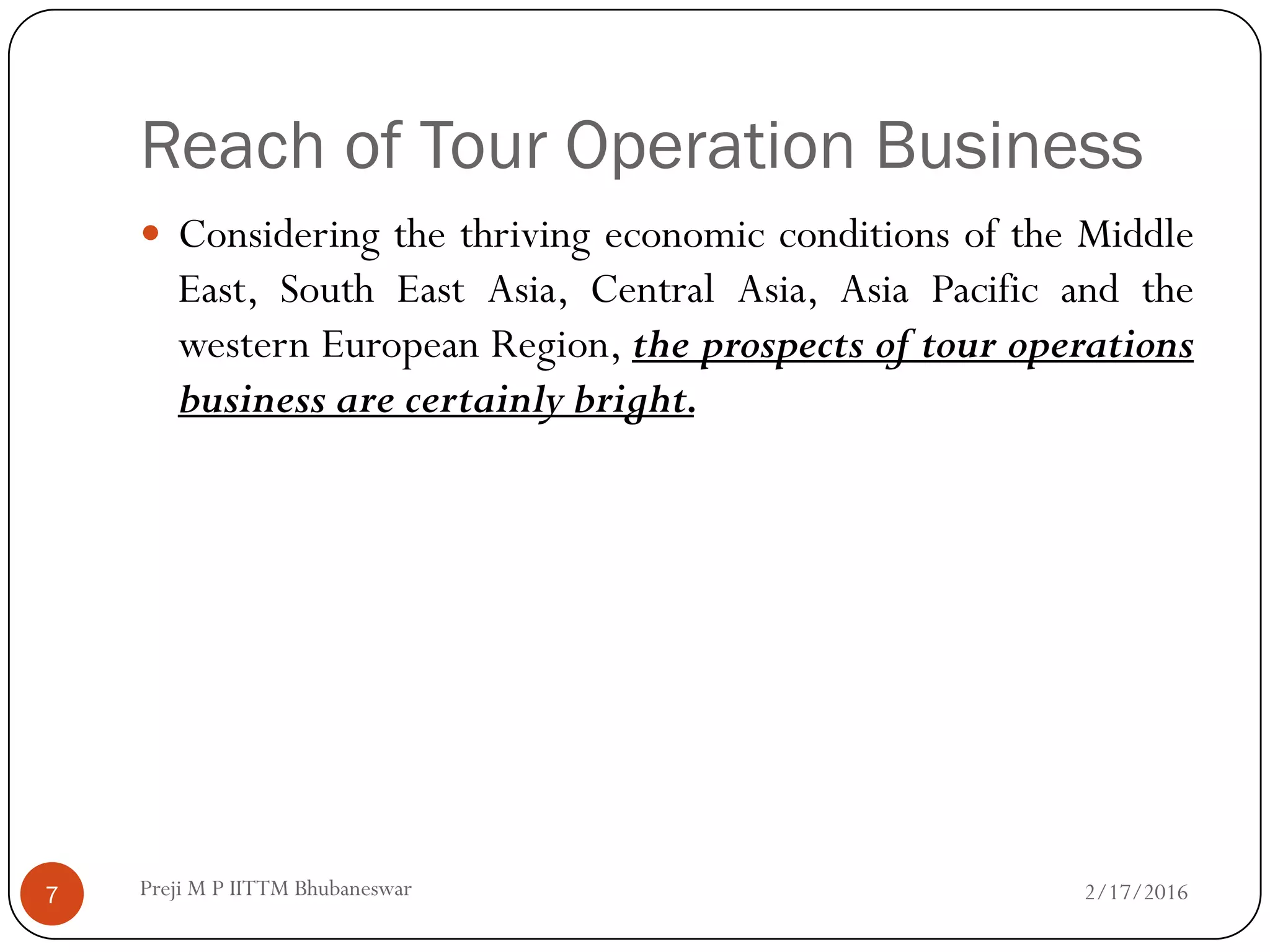 Reach of Tour Operation Business
 Considering the thriving economic conditions of the Middle
East, South East Asia, Central Asia, Asia Pacific and the
western European Region, the prospects of tour operations
business are certainly bright.
2/17/20167 Preji M P IITTM Bhubaneswar
 