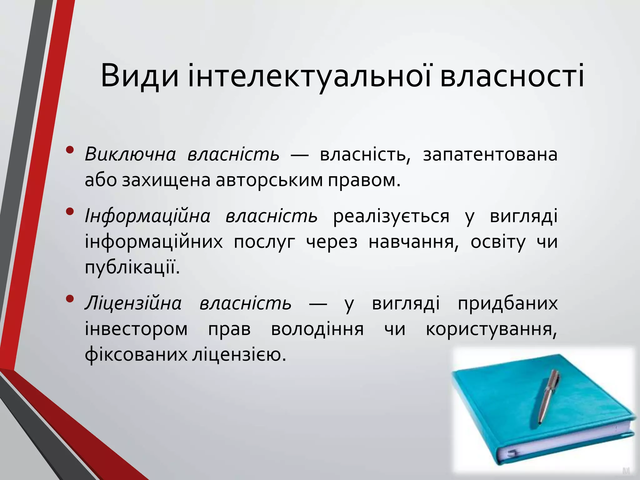 Види інтелектуальної власності
• Виключна власність — власність, запатентована
або захищена авторським правом.
• Інформаційна власність реалізується у вигляді
інформаційних послуг через навчання, освіту чи
публікації.
• Ліцензійна власність — у вигляді придбаних
інвестором прав володіння чи користування,
фіксованих ліцензією.
 
