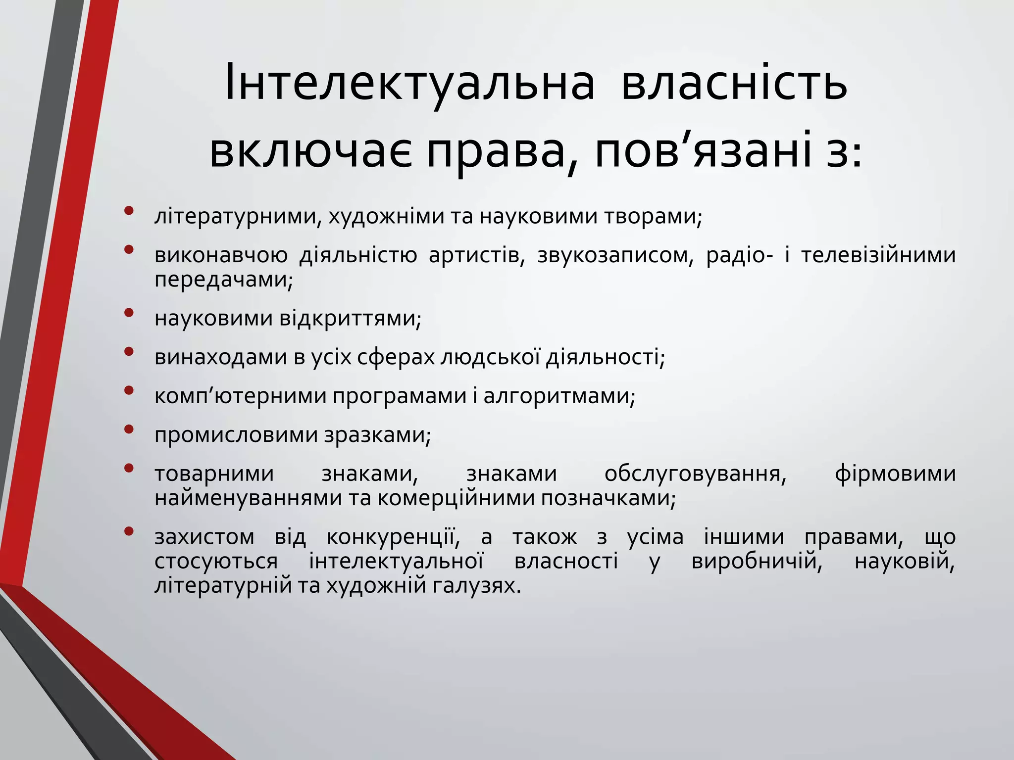 Інтелектуальна власність
включає права, пов’язані з:
• літературними, художніми та науковими творами;
• виконавчою діяльністю артистів, звукозаписом, радіо- і телевізійними
передачами;
• науковими відкриттями;
• винаходами в усіх сферах людської діяльності;
• комп’ютерними програмами і алгоритмами;
• промисловими зразками;
• товарними знаками, знаками обслуговування, фірмовими
найменуваннями та комерційними позначками;
• захистом від конкуренції, а також з усіма іншими правами, що
стосуються інтелектуальної власності у виробничій, науковій,
літературній та художній галузях.
 