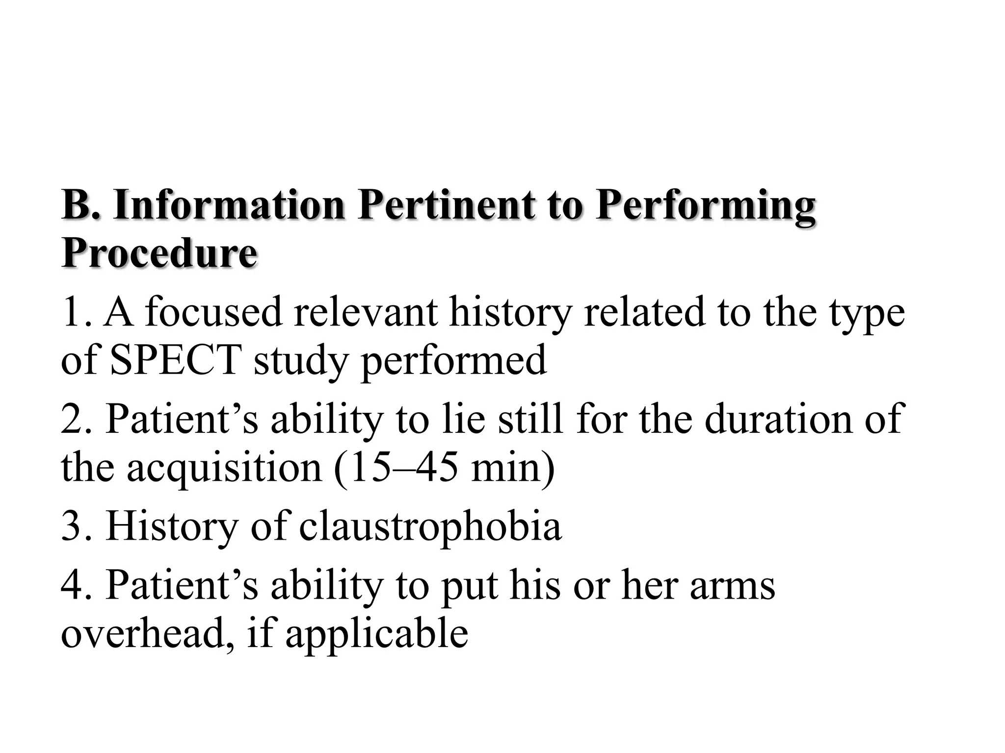 B. Information Pertinent to Performing
Procedure
1. A focused relevant history related to the type
of SPECT study performed
2. Patient’s ability to lie still for the duration of
the acquisition (15–45 min)
3. History of claustrophobia
4. Patient’s ability to put his or her arms
overhead, if applicable
 