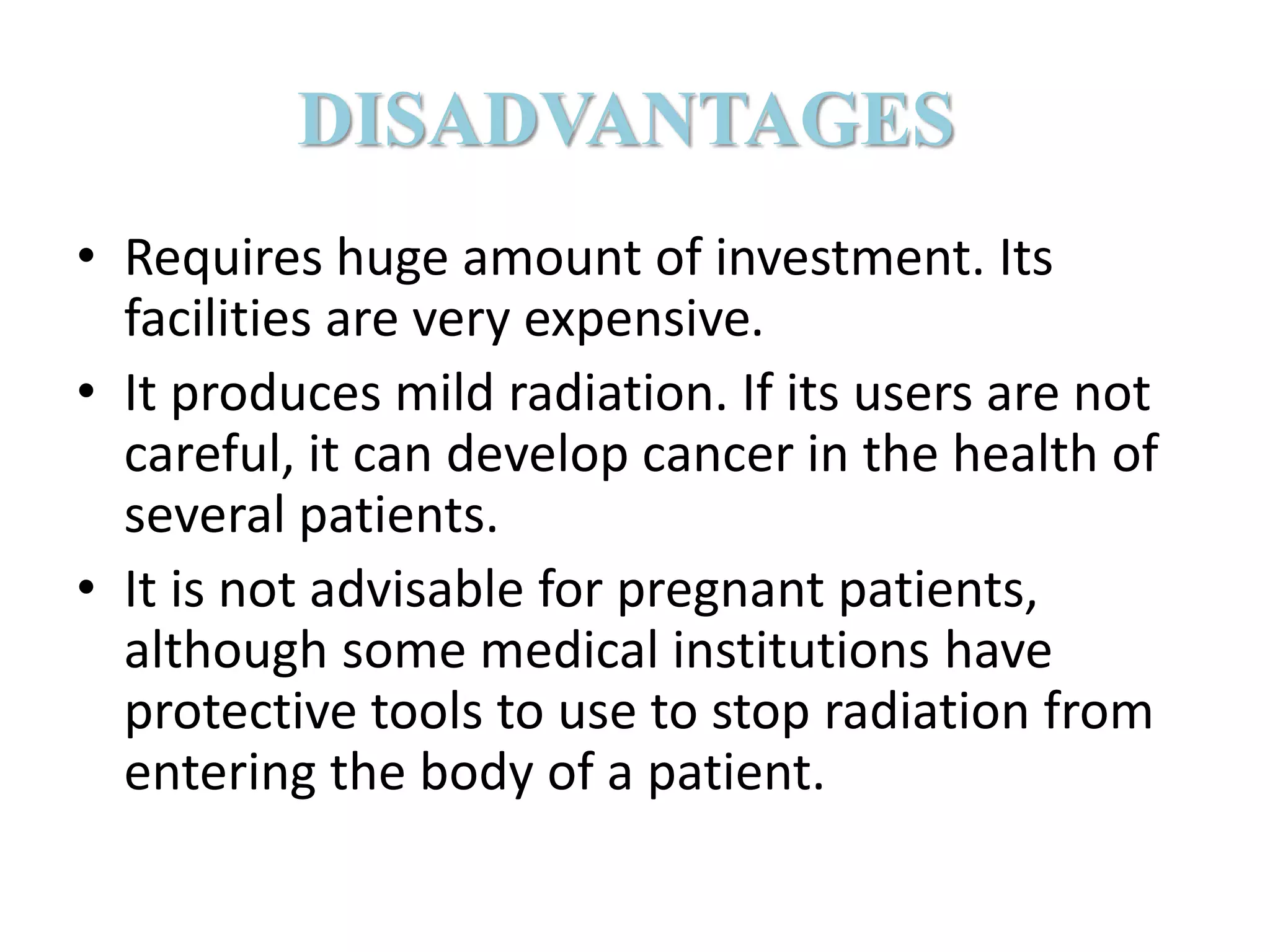 DISADVANTAGES
• Requires huge amount of investment. Its
facilities are very expensive.
• It produces mild radiation. If its users are not
careful, it can develop cancer in the health of
several patients.
• It is not advisable for pregnant patients,
although some medical institutions have
protective tools to use to stop radiation from
entering the body of a patient.
 