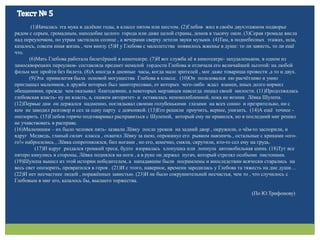 (1)Началась эта мука в далёкие годы, в классе пятом или шестом. (2)Глебов жил в своём двухэтажном подворье
рядом с серым, громадным, наподобие целого города или даже целой страны, домов в тысячу окон. (3)Серая громада висла
над переулочком, по утрам застилала солнце , а вечерами сверху летели звуки музыки. (4)Там, в поднебесных этажах, шла,
казалось, совсем иная жизнь , чем внизу. (5)И у Глебова с малолетства появилось жженье в душе: то ли зависть, то ли ещё
что.
(6)Мать Глебова работала билетёршей в кинотеатре. (7)И вот служба её в кинотеатре- захудаленьком, в одном из
замоскворецких переулков- составляла предмет немалой гордости Глебова и отличала его величайшей льготой: на любой
фильм мог пройти без билета. (8)А иногда в дневные часы, когда мало зрителей , мог даже товарища провести ,а то и двух.
(9)Эта привилегия была основой могущества Глебова в классе. (10)Он пользовался ею расчётливо и умно
приглашал мальчиков, в дружбе которых был заинтересован, от которых чего-либо ждал взамен, иных долго кормил
обещаниями, прежде чем оказывал благодеяние, а некоторых мерзавцев навсегда лишал своей милости. (11)Продолжалась
глебовская власть- ну не власть, а, скажем авторитет- и оставалась непоколебленной, пока не возник Лёвка Шулепа.
(12)Первые дни он держался надменно, поглядывал своими голубенькими глазами на всех сонно и презрительно, ни с
кем не заводил разговор и сел за одну парту с девчонкой. (13)Его решили проучить, вернее, унизить. (14)А ещё точнее -
опозорить. (15)Глебов горячо подговаривал расправиться с Шулепой, который ему не нравился, но в последний миг решил
не учавствовать в расправе.
(16)Мальчишки – их было человек пять- зазвали Лёвку после уроков на задний двор , окружили, о чём-то заспорили, и
вдруг Медведь, гланый силач класса , охватил Лёвку за шею, опрокинул его рывком навзничь , остальные с криками «ого-
го!» набросились , Лёвка сопротивлялся, бил ногами , но его, конечно, смяли, скрутили, кто-то сел ему на грудь.
(17)И вдруг раздался громкий треск, будто взорвалась хлопушка или лопнула автомобильная шина. (18)Тут все
пятеро кинулись в стороны, Лёвка поднялся на ноги , а в руке он держал пугач, который стрелял особыми пистонами.
(19)Шулепа вышел из этой истории победителем, а нападавшие были посрамлены и впоследствии всячески старались на
весь свет опозорить, превратился в героя . (21)И с этого, наверное, времени зародилась у Глебова та тяжесть на дне души…
(22)И нет несчастнее людей , поражённых завистью. (23)И не было сокрушительней несчастья, чем то , что случилось с
Глебовым в миг его, казалось бы, высшего торжества.
(По Ю.Трифонову)
 