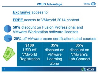 9
VMUG Advantage
50% discount on Fusion Professional and
VMware Workstation software licenses
FREE access to VMworld 2014 content
Exclusive access to
35%
discount on
VMware’s
Lab Connect
35%
discount on
VMware
Learning
Zone
20% off VMware exam certifications and courses
$100
USD off
VMworld
Registration
 