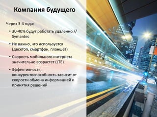 Компания будущего
Через 3-4 года:
• 30-40% будут работать удаленно //
Symantec
• Не важно, что используется
(десктоп, смартфон, планшет)
• Скорость мобильного интернета
значительно возрастет (LTE)
• Эффективность,
конкурентоспособность зависит от
скорости обмена информацией и
принятия решений
 