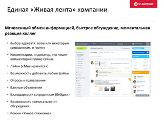 Мгновенный обмен информацией, быстрое обсуждение, моментальная
реакция коллег
• Выбор адресата: всем или некоторым
сотрудникам, в группу
• Комментарии, индикатор, кто пишет
комментарий прямо сейчас
• Лайки («Мне нравится»)
• Возможность добавить любые файлы
• Опросы и голосования
• Важные объявления
• Благодарности сотрудникам (бейджи)
• Возможность «отписаться» от
обсуждения
• Режим «Умное слежение»
Единая «Живая лента» компании
 