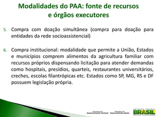 Modalidades do PAA: fonte de recursos
e órgãos executores
5. Compra com doação simultânea (compra para doação para
entidades da rede socioassistencial)
6. Compra institucional: modalidade que permite a União, Estados
e municípios comprem alimentos da agricultura familiar com
recursos próprios dispensando licitação para atender demandas
como hospitais, presídios, quarteis, restaurantes universitários,
creches, escolas filantrópicas etc. Estados como SP, MG, RS e DF
possuem legislação própria.
 
