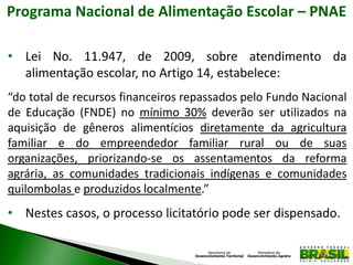 Programa Nacional de Alimentação Escolar – PNAE
• Lei No. 11.947, de 2009, sobre atendimento da
alimentação escolar, no Artigo 14, estabelece:
“do total de recursos financeiros repassados pelo Fundo Nacional
de Educação (FNDE) no mínimo 30% deverão ser utilizados na
aquisição de gêneros alimentícios diretamente da agricultura
familiar e do empreendedor familiar rural ou de suas
organizações, priorizando-se os assentamentos da reforma
agrária, as comunidades tradicionais indígenas e comunidades
quilombolas e produzidos localmente.”
• Nestes casos, o processo licitatório pode ser dispensado.
 