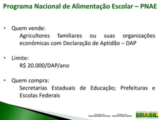Programa Nacional de Alimentação Escolar – PNAE
• Quem vende:
Agricultores familiares ou suas organizações
econômicas com Declaração de Aptidão – DAP
• Limite:
R$ 20.000/DAP/ano
• Quem compra:
Secretarias Estaduais de Educação; Prefeituras e
Escolas Federais
 