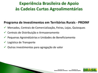 Experiência Brasileira de Apoio
às Cadeias Curtas Agroalimentárias
Programa de Investimentos em Territórios Rurais - PROINF
 Mercados, Centrais de Comercialização, Feiras, Lojas, Quiosques
 Centrais de Distribuição e Armazenamento
 Pequenas Agroindústrias e Unidades de Beneficiamento
 Logística de Transporte
 Outras investimentos para agregação de valor
 