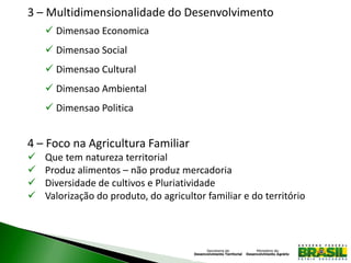 3 – Multidimensionalidade do Desenvolvimento
 Dimensao Economica
 Dimensao Social
 Dimensao Cultural
 Dimensao Ambiental
 Dimensao Politica
4 – Foco na Agricultura Familiar
 Que tem natureza territorial
 Produz alimentos – não produz mercadoria
 Diversidade de cultivos e Pluriatividade
 Valorização do produto, do agricultor familiar e do território
 