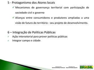 5 - Protagonismo dos Atores locais
 Mecanismos de governança territorial com participação de
sociedade civil e governo
 Alianças entre consumidores e produtores ampliadas a uma
visão de futuro do território - seu projeto de desenvolvimento.
6 – Integração de Políticas Públicas
 Ação intersetorial para prover políticas públicas
 Integrar campo e cidade
 