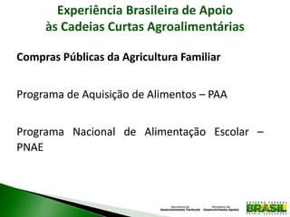 Experiência Brasileira de Apoio
às Cadeias Curtas Agroalimentárias
Compras Públicas da Agricultura Familiar
Programa de Aquisição de Alimentos – PAA
Programa Nacional de Alimentação Escolar –
PNAE
 