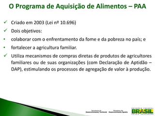 O Programa de Aquisição de Alimentos – PAA
 Criado em 2003 (Lei nº 10.696)
 Dois objetivos:
• colaborar com o enfrentamento da fome e da pobreza no país; e
• fortalecer a agricultura familiar.
 Utiliza mecanismos de compras diretas de produtos de agricultores
familiares ou de suas organizações (com Declaração de Aptidão –
DAP), estimulando os processos de agregação de valor à produção.
 
