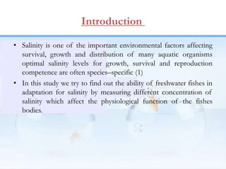 Introduction
• Salinity is one of the important environmental factors affecting
survival, growth and distribution of many aquatic organisms
optimal salinity levels for growth, survival and reproduction
competence are often species–specific (1)
• In this study we try to find out the ability of freshwater fishes in
adaptation for salinity by measuring different concentration of
salinity which affect the physiological function of the fishes
bodies.
 