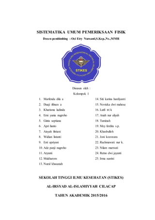 SISTEMATIKA UMUM PEMERIKSAAN FISIK
Dosen pembimbing : Oci Etry Nursanti,S.Kep.,Ns.,MMR
Disusun oleh :
Kelompok 1
1. Marfenda dila a
2. Duaji iftinan a
3. Kharisma ladinda
4. Erni yunia nugroho
5. Ginta septiana
6. Apri lianto
7. Aisyah fitriani
8. Widian listanti
9. Esti apriyani
10. Ade panji nugroho
11. Aryanti
12. Mukharom
13. Nurul khasanah
14. Siti karina hardiyanti
15. Novieka dwi mahesa
16. Lutfi tri k
17. Anah nur aliyah
18. Tuminah
19. Mey ferdita s.p.
20. Khasbulloh
21. Joni koeswara
22. Rachmawati nur k.
23. Nilam marwati
24. Retno dwi jayanti
25. Irma susrini
SEKOLAH TINGGI ILMU KESEHATAN (STIKES)
AL-IRSYAD AL-ISLAMIYYAH CILACAP
TAHUN AKADEMIK 2015/2016
 