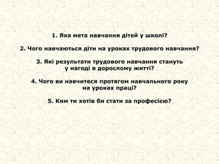 1. Яка мета навчання дітей у школі?
2. Чого навчаються діти на уроках трудового навчання?
3. Які результати трудового навчання стануть
у нагоді в дорослому житті?
4. Чого ви навчитеся протягом навчального року
на уроках праці?
5. Ким ти хотів би стати за професією?
 