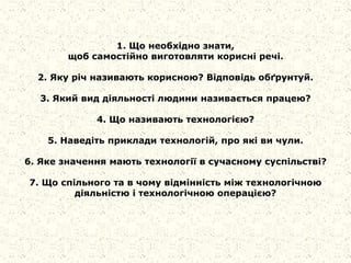 1. Що необхідно знати,
щоб самостійно виготовляти корисні речі.
2. Яку річ називають корисною? Відповідь обґрунтуй.
3. Який вид діяльності людини називається працею?
4. Що називають технологією?
5. Наведіть приклади технологій, про які ви чули.
6. Яке значення мають технології в сучасному суспільстві?
7. Що спільного та в чому відмінність між технологічною
діяльністю і технологічною операцією?
 