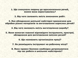 1. Що спонукало людину до вдосконалення речей,
якими вона користувалась?
2. Від чого залежить якість виконаних робіт.
3. Яке обладнання шкільної майстерні призначене для
обробки різних матеріалів та виготовлення корисних речей?
4. Від чого залежить якість виготовлення виробу?
5. Яким вимогам повинні відповідати інструменти, пристрої,
обладнання для виготовлення якісних речей?
6. Що називають організацією праці?
7. Як розміщують інструмент на робочому місці?
8. Яких правил безпеки необхідно дотримуватися
під час роботи в шкільних майстернях?
 