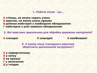 1. Робоче місце - це…
А стілець, на якому сидить учень
Б верстак, на якому учень працює
В ділянка майстерні з необхідним обладнанням
Г майстерня з усім наявним обладнанням
2. Які верстаки призначено для обробки деревних матеріалів?
А столярні Б слюсарні В комбіновані
5. У якому місці столярного верстака
зберігають допоміжний інструмент?
А у підверстатнику
Б у лотку
В на кришці
Г у затискачах
Д у гніздах
 