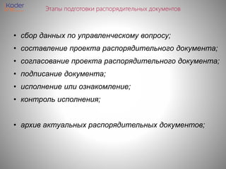 Этапы подготовки распорядительных документов
• сбор данных по управленческому вопросу;
• составление проекта распорядительного документа;
• согласование проекта распорядительного документа;
• подписание документа;
• исполнение или ознакомление;
• контроль исполнения;
• архив актуальных распорядительных документов;
 
