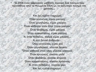 • Το 2006 ένας αφρικανός μαθητής έγραψε ένα ποίημα που
προτάθηκε από τα Ηνωμένα Έθνη ως το καλύτερο ποίημα της
χρονιάς…
Και λες εμένα έγχρωμο;
Όταν γεννιέμαι, είμαι μαύρος
Όταν μεγαλώσω, είμαι μαύρος
Όταν κάθομαι στον ήλιο ,είμαι μαύρος
Όταν φοβάμαι, είμαι μαύρος
Όταν αρρωσταίνω, είμαι μαύρος
Κι όταν πεθαίνω, ακόμα είμαι μαύρος…
Κι εσύ λευκέ άνθρωπε…
Όταν γεννιέσαι, είσαι ροζ
Όταν μεγαλώνεις, γίνεσαι λευκός
‘Όταν κάθεσαι στον ήλιο, γίνεσαι κόκκινος
Όταν κρυώνεις, γίνεσαι μπλε
Όταν φοβάσαι, γίνεσαι κίτρινος
Όταν αρρωσταίνεις, γίνεσαι πράσινος
Κι όταν πεθαίνεις, γίνεσαι γκρι
Και λες εμένα έγχρωμο;
 