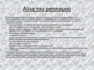 Αίτια του ρατσισμού
Ο ρατσισμός πηγάζει από τον άνθρωπο. Θα πρέπει εμείς οι νέοι, κυρίως, να προσπαθήσουμε να
καταπολεμήσουμε το φαινόμενο αυτό. Οφείλουμε να επιβάλλουμε την ισότητα στον κόσμο και να
προσπαθήσουμε όλοι οι άνθρωποι να έχουν ίσες ευκαιρίες. Παρακάτω θα αναλύσουμε τις αιτίες που
οδηγούν στο ρατσισμό:
• Οικονομικοί λόγοι: οι άνθρωποι που έχουν χρήματα εκμεταλλεύονται τους φτωχούς
• Πολιτικά προβλήματα μιας κοινωνίας (βία, εγκληματικότητα, ανεργία)
• Έλλειψη παιδείας/μόρφωσης. Πολλές φορές δημιουργούνται με την έλλειψη μόρφωσης αισθήματα
κατωτερότητας που οδηγούν στην εκμετάλλευση αυτών των ανθρώπων.
• Μη αποδοχή της διαφορετικότητας
• Φτώχεια του πνεύματος
• Οικονομικά συμφέροντα. Ενισχύεται το φαινόμενο του ρατσισμού όταν κάποιοι άνθρωποι μπορούν να
βγάλουν χρήματα (εκμετάλλευση λαθρομεταναστών)
• Περίοδοι οικονομικής κρίσης (ανεργία)
• Προκαταλήψεις, στερεότυπα
• Καταναλωτισμός, ανταγωνιστικά πρότυπα στην κοινωνία
• Επιρροή των θρησκειών. Οι θρησκείες πολλές φορές κατευθύνουν και άρα χρησιμοποιούν ανάλογα τους
πιστούς τους.
Παράλληλα, είναι γνωστό πως οι σχέσεις ανάμεσα στα έθνη έχουν γίνει πιο στενές και η συγκρότηση
υπερεθνικών κοινοτήτων, δηλώνουν την συμφιλίωση των λαών ή, τουλάχιστον, τη συνεργασία τους. Μέσα σ’
αυτές τις συνθήκες είναι κάπως παράδοξο να παρουσιάζεται και να εντείνεται το φαινόμενο του ρατσισμού,
που όχι μόνο δεν προωθεί τον πολιτισμό, αλλά αντίθετα τον γυρίζει πολλά χρόνια πίσω.
 