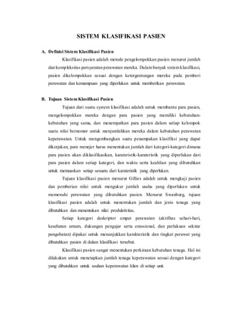 SISTEM KLASIFIKASI PASIEN
A. Definisi Sistem Klasifikasi Pasien
Klasifikasi pasien adalah metode pengelompokkan pasien menurut jumlah
dan kompleksitas persyaratan perawatan mereka. Dalam banyak sistem klasifikasi,
pasien dikelompokkan sesuai dengan ketergantungan mereka pada pemberi
perawatan dan kemampuan yang diperlukan untuk memberikan perawatan.
B. Tujuan Sistem Klasifikasi Pasien
Tujuan dari suatu system klasifikasi adalah untuk membantu para pasien,
mengelompokkan mereka dengan para pasien yang memiliki kebutuhan-
kebutuhan yang sama, dan menempatkan para pasien dalam setiap kelompok
suatu nilai bernomor untuk menjumlahkan mereka dalam kebutuhan perawatan
keperawatan. Untuk mengembangkan suatu penampakan klasifiksi yang dapat
dikerjakan, para menejer harus menentukan jumlah dari kategori-kategori dimana
para pasien akan diklasifikasikan, karateristik-karateristik yang diperlukan dari
para pasien dalam setiap kategori, dan waktu serta keahlian yang dibutuhkan
untuk memuaskan setiap sesuatu dari karateristik yang diperlukan.
Tujuan klasifikasi pasien menurut Gillies adalah untuk mengkaji pasien
dan pemberian nilai untuk mengukur jumlah usaha yang diperlukan untuk
memenuhi perawatan yang dibutuhkan pasien. Menurut Swanburg, tujuan
klasifikasi pasien adalah untuk menentukan jumlah dan jenis tenaga yang
dibutuhkan dan menentukan nilai produktivitas.
Setiap kategori deskriptor empat perawatan (aktifitas sehari-hari,
kesehatan umum, dukungan pengajar serta emosional, dan perlakuan sekitar
pengobatan) dipakai untuk menunjukkan karakteristik dan tingkat perawat yang
dibutuhkan pasien di dalam klasifikasi tersebut.
Klasifikasi pasien sangat menentukan perkiraan kebutuhan tenaga. Hal ini
dilakukan untuk menetapkan jumlah tenaga keperawatan sesuai dengan kategori
yang dibutuhkan untuk asuhan keperawatan klien di setiap unit.
 