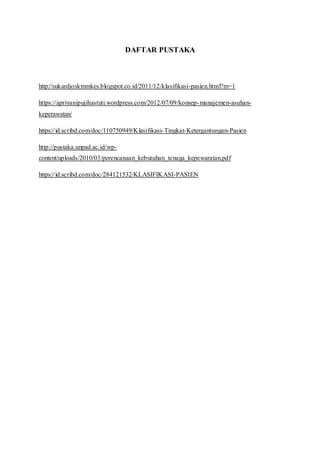 DAFTAR PUSTAKA
http://sukardjoskmmkes.blogspot.co.id/2011/12/klasifikasi-pasien.html?m=1
https://apriyanipujihastuti.wordpress.com/2012/07/09/konsep-manajemen-asuhan-
keperawatan/
https://id.scribd.com/doc/110750949/Klasifikasi-Tingkat-Ketergantungan-Pasien
http://pustaka.unpad.ac.id/wp-
content/uploads/2010/03/perencanaan_kebutuhan_tenaga_kepewaratan.pdf
https://id.scribd.com/doc/284121532/KLASIFIKASI-PASIEN
 