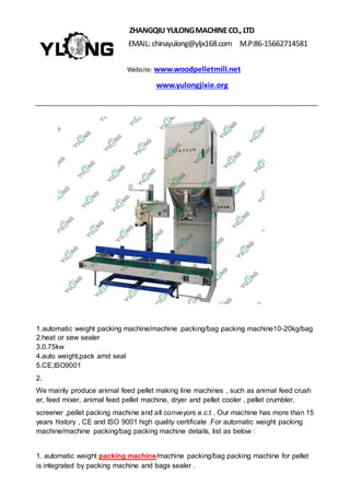 ZHANGQIU YULONGMACHINECO., LTD
EMAIL: chinayulong@yljx168.com M.P:86-15662714581
Website: www.woodpelletmill.net
www.yulongjixie.org
1.automatic weight packing machine/machine packing/bag packing machine10-20kg/bag
2.heat or sew sealer
3.0.75kw
4.auto weight,pack amd seal
5.CE,ISO9001
2.
We mainly produce animal feed pellet making line machines , such as animal feed crush
er, feed mixer, animal feed pellet machine, dryer and pellet cooler , pellet crumbler,
screener ,pellet packing machine and all conveyors e.c.t . Our machine has more than 15
years history , CE and ISO 9001 high quality certificate .For automatic weight packing
machine/machine packing/bag packing machine details, list as below :
1. automatic weight packing machine/machine packing/bag packing machine for pellet
is integrated by packing machine and bags sealer .
 